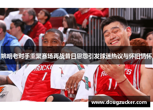 姚明老对手重聚赛场再战昔日恩怨引发球迷热议与怀旧情怀