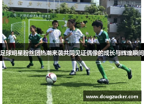 足球明星粉丝团热潮来袭共同见证偶像的成长与辉煌瞬间