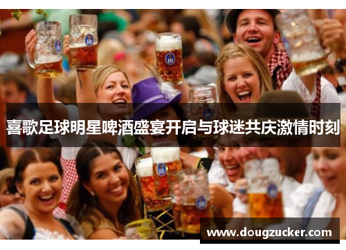 喜歌足球明星啤酒盛宴开启与球迷共庆激情时刻