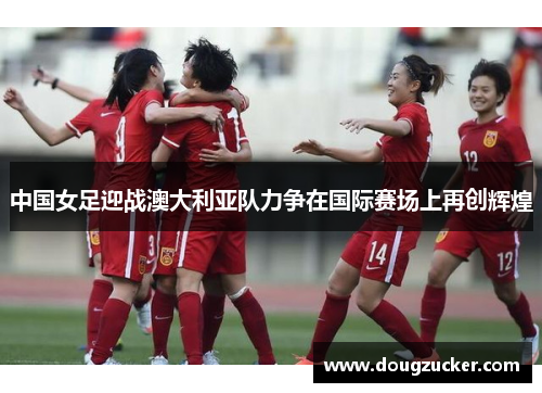 中国女足迎战澳大利亚队力争在国际赛场上再创辉煌
